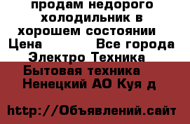продам недорого холодильник в хорошем состоянии › Цена ­ 8 000 - Все города Электро-Техника » Бытовая техника   . Ненецкий АО,Куя д.
